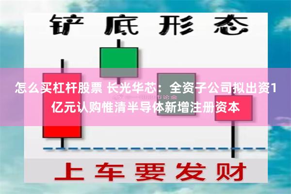 怎么买杠杆股票 长光华芯：全资子公司拟出资1亿元认购惟清半导体新增注册资本