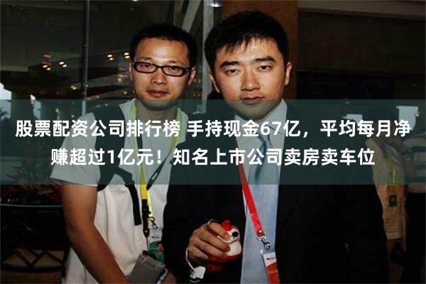 股票配资公司排行榜 手持现金67亿，平均每月净赚超过1亿元！知名上市公司卖房卖车位