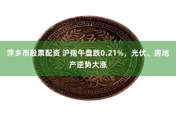 萍乡市股票配资 沪指午盘跌0.21%，光伏、房地产逆势大涨