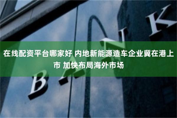 在线配资平台哪家好 内地新能源造车企业冀在港上市 加快布局海外市场