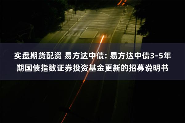 实盘期货配资 易方达中债: 易方达中债3-5年期国债指数证券投资基金更新的招募说明书