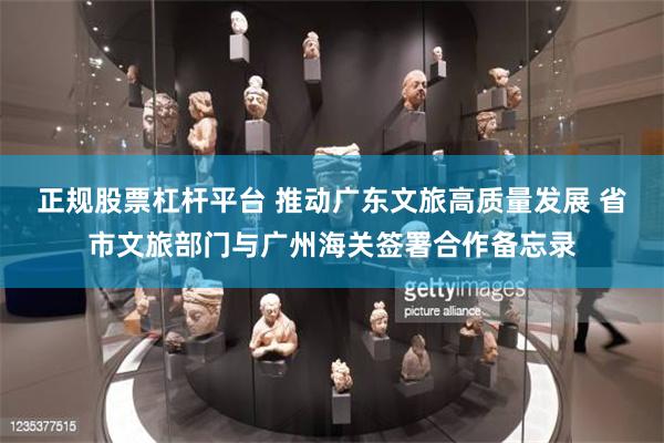 正规股票杠杆平台 推动广东文旅高质量发展 省市文旅部门与广州海关签署合作备忘录