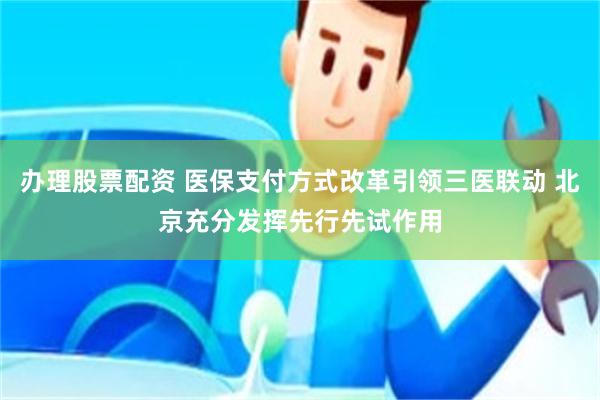 办理股票配资 医保支付方式改革引领三医联动 北京充分发挥先行先试作用