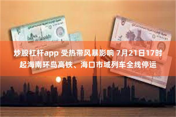 炒股杠杆app 受热带风暴影响 7月21日17时起海南环岛高铁、海口市域列车全线停运