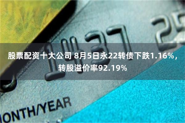 股票配资十大公司 8月5日永22转债下跌1.16%，转股溢价率92.19%