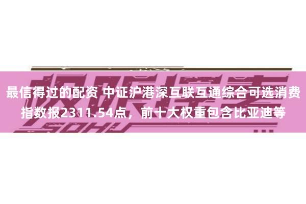 最信得过的配资 中证沪港深互联互通综合可选消费指数报2311.54点，前十大权重包含比亚迪等