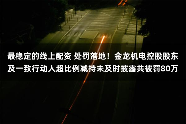 最稳定的线上配资 处罚落地！金龙机电控股股东及一致行动人超比例减持未及时披露共被罚80万