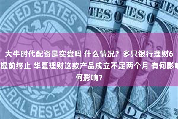 大牛时代配资是实盘吗 什么情况？多只银行理财6月提前终止 华夏理财这款产品成立不足两个月 有何影响？