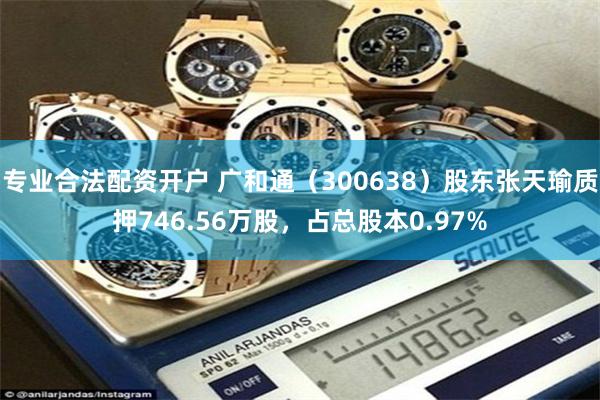 专业合法配资开户 广和通（300638）股东张天瑜质押746.56万股，占总股本0.97%