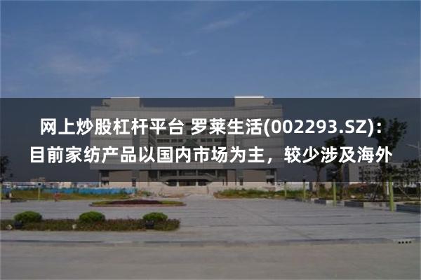 网上炒股杠杆平台 罗莱生活(002293.SZ)：目前家纺产品以国内市场为主，较少涉及海外