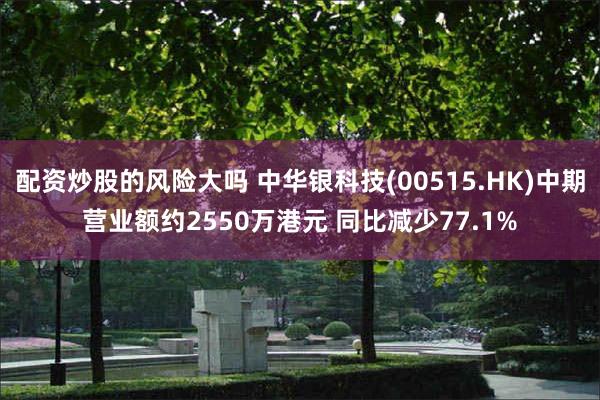 配资炒股的风险大吗 中华银科技(00515.HK)中期营业额约2550万港元 同比减少77.1%