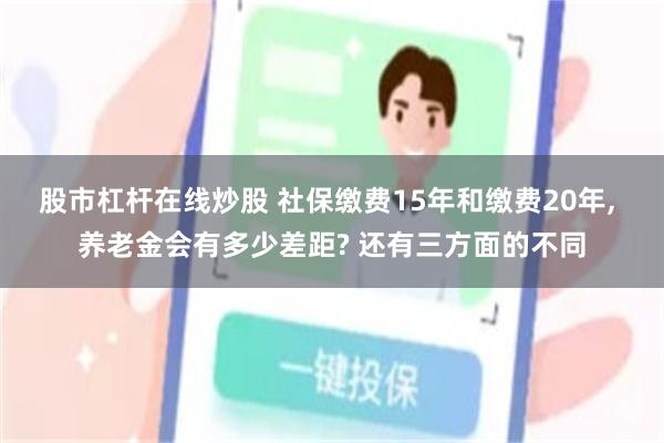 股市杠杆在线炒股 社保缴费15年和缴费20年, 养老金会有多少差距? 还有三方面的不同