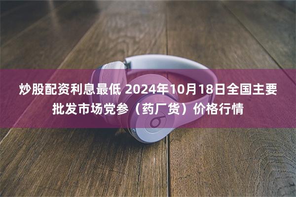 炒股配资利息最低 2024年10月18日全国主要批发市场党参（药厂货）价格行情