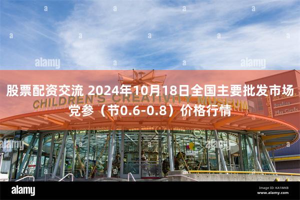 股票配资交流 2024年10月18日全国主要批发市场党参（节0.6-0.8）价格行情