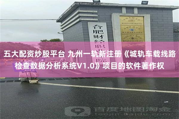 五大配资炒股平台 九州一轨新注册《城轨车载线路检查数据分析系统V1.0》项目的软件著作权