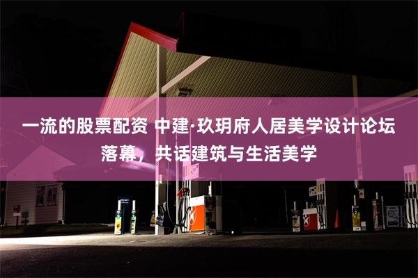 一流的股票配资 中建·玖玥府人居美学设计论坛落幕，共话建筑与生活美学