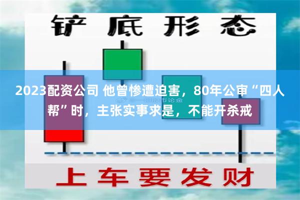 2023配资公司 他曾惨遭迫害，80年公审“四人帮”时，主张实事求是，不能开杀戒