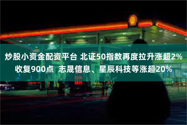 炒股小资金配资平台 北证50指数再度拉升涨超2%收复900点  志晟信息、星辰科技等涨超20%