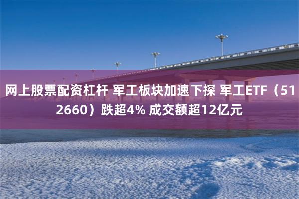 网上股票配资杠杆 军工板块加速下探 军工ETF（512660）跌超4% 成交额超12亿元