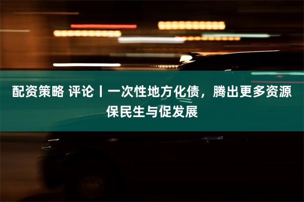 配资策略 评论丨一次性地方化债，腾出更多资源保民生与促发展