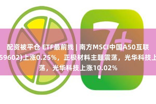 配资被平仓 ETF最前线 | 南方MSCI中国A50互联互通ETF(159602)上涨0.25%，正极材料主题震荡，光华科技上涨10.02%