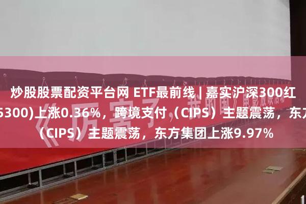 炒股股票配资平台网 ETF最前线 | 嘉实沪深300红利低波动ETF(515300)上涨0.36%，跨境支付（CIPS）主题震荡，东方集团上涨9.97%