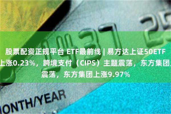 股票配资正规平台 ETF最前线 | 易方达上证50ETF(510100)上涨0.23%，跨境支付（CIPS）主题震荡，东方集团上涨9.97%