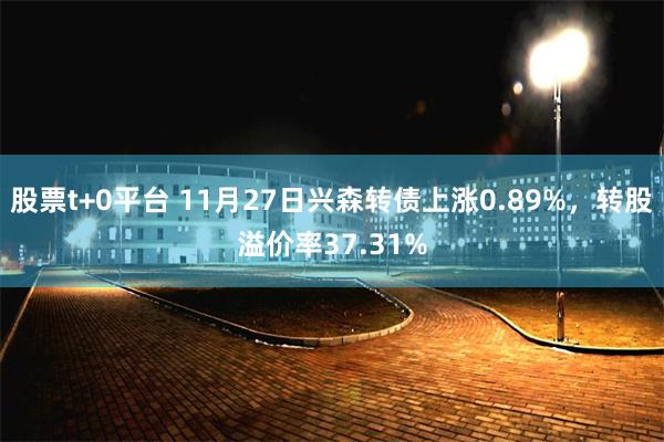 股票t+0平台 11月27日兴森转债上涨0.89%，转股溢价率37.31%