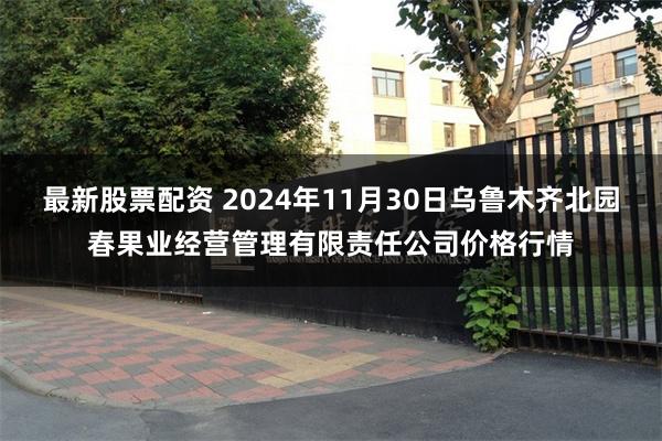 最新股票配资 2024年11月30日乌鲁木齐北园春果业经营管理有限责任公司价格行情