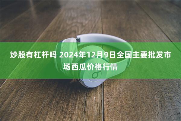 炒股有杠杆吗 2024年12月9日全国主要批发市场西瓜价格行情