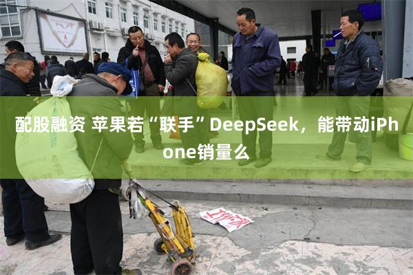 配股融资 苹果若“联手”DeepSeek，能带动iPhone销量么